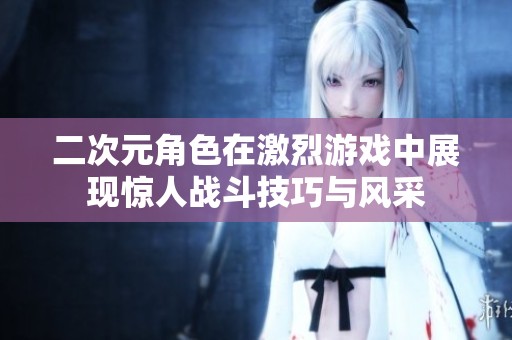 二次元角色在激烈游戏中展现惊人战斗技巧与风采