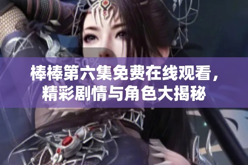 棒棒第六集免费在线观看，精彩剧情与角色大揭秘