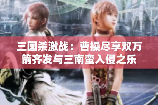 三国杀激战：曹操尽享双万箭齐发与三南蛮入侵之乐