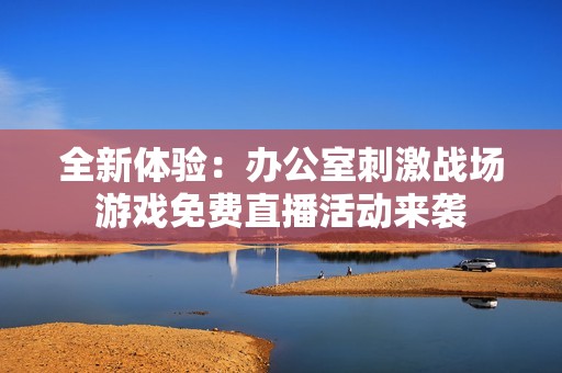 全新体验：办公室刺激战场游戏免费直播活动来袭