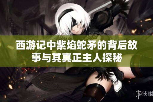 西游记中紫焰蛇矛的背后故事与其真正主人探秘