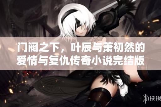 门阀之下，叶辰与萧初然的爱情与复仇传奇小说完结版