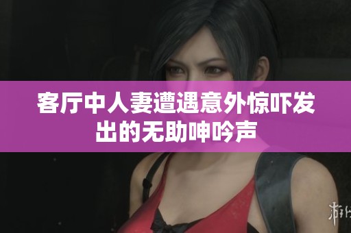 客厅中人妻遭遇意外惊吓发出的无助呻吟声
