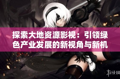 探索大地资源影视：引领绿色产业发展的新视角与新机遇