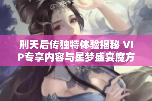 刑天后传独特体验揭秘 VIP专享内容与星梦盛宴魔方的精彩纷呈
