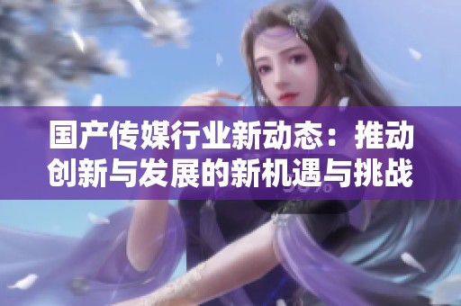 国产传媒行业新动态：推动创新与发展的新机遇与挑战
