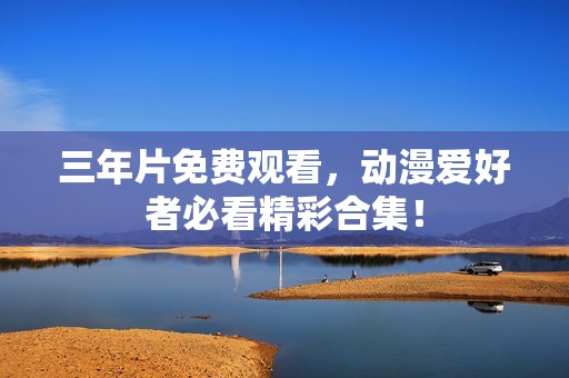 三年片免费观看，动漫爱好者必看精彩合集！