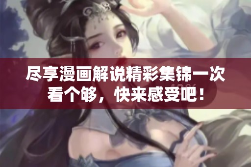 尽享漫画解说精彩集锦一次看个够，快来感受吧！