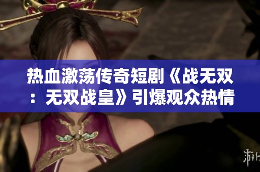 热血激荡传奇短剧《战无双：无双战皇》引爆观众热情