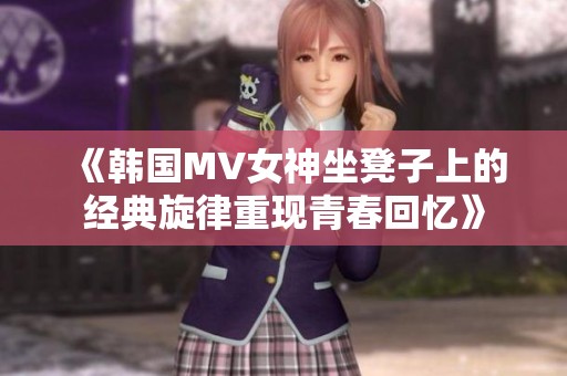 《韩国MV女神坐凳子上的经典旋律重现青春回忆》