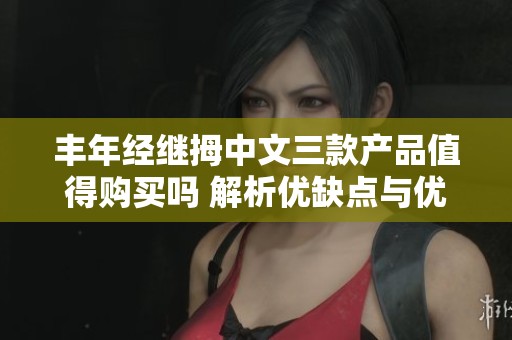 丰年经继拇中文三款产品值得购买吗 解析优缺点与优势