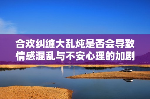 合欢纠缠大乱炖是否会导致情感混乱与不安心理的加剧