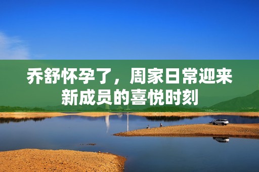 乔舒怀孕了，周家日常迎来新成员的喜悦时刻