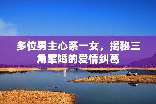 多位男主心系一女，揭秘三角军婚的爱情纠葛