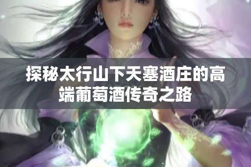 探秘太行山下天塞酒庄的高端葡萄酒传奇之路