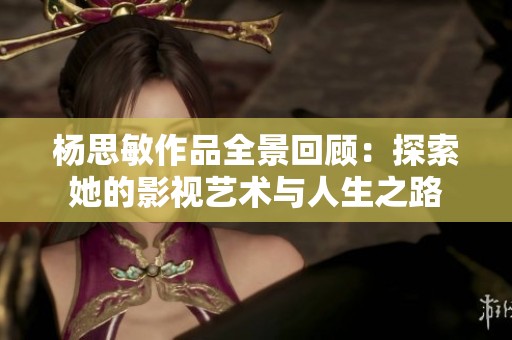 杨思敏作品全景回顾：探索她的影视艺术与人生之路