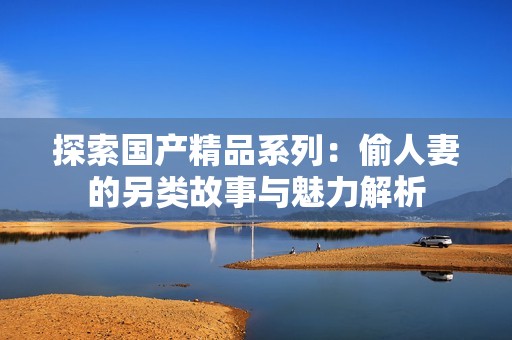 探索国产精品系列：偷人妻的另类故事与魅力解析