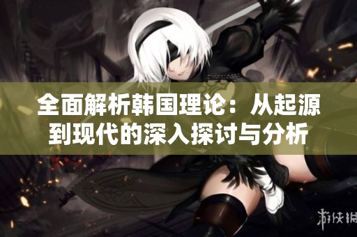 全面解析韩国理论：从起源到现代的深入探讨与分析