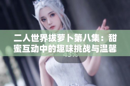二人世界拔萝卜第八集：甜蜜互动中的趣味挑战与温馨时光