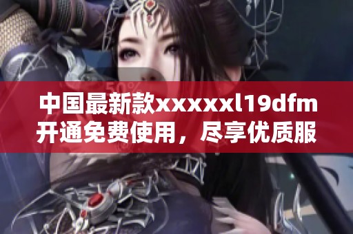 中国最新款xxxxxl19dfm开通免费使用，尽享优质服务