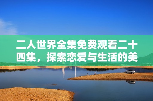 二人世界全集免费观看二十四集，探索恋爱与生活的美好碰撞