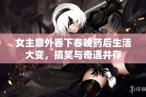 女主意外吞下春晚药后生活大变，搞笑与奇遇并存