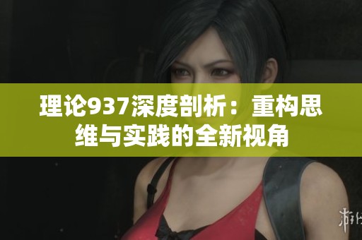 理论937深度剖析：重构思维与实践的全新视角
