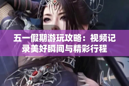 五一假期游玩攻略：视频记录美好瞬间与精彩行程
