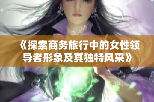 《探索商务旅行中的女性领导者形象及其独特风采》