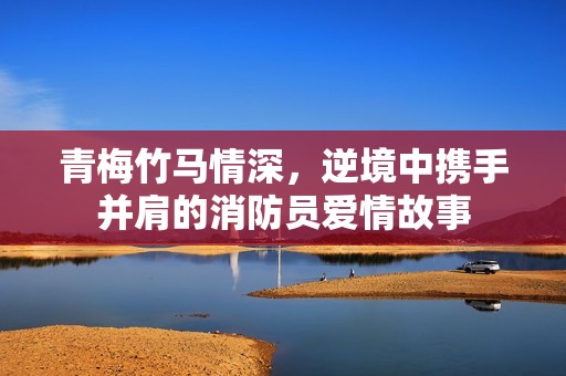 青梅竹马情深，逆境中携手并肩的消防员爱情故事