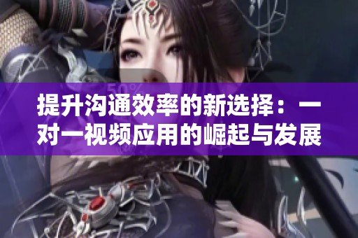 提升沟通效率的新选择：一对一视频应用的崛起与发展