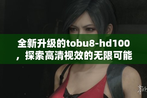 全新升级的tobu8-hd100，探索高清视效的无限可能