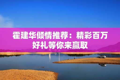 霍建华倾情推荐：精彩百万好礼等你来赢取