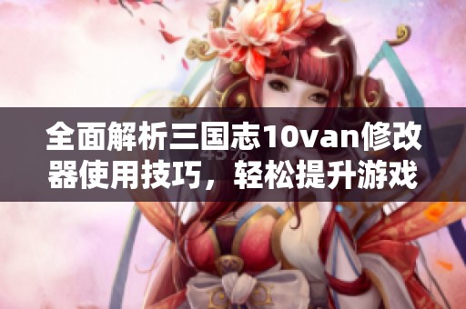 全面解析三国志10van修改器使用技巧，轻松提升游戏乐趣与体验