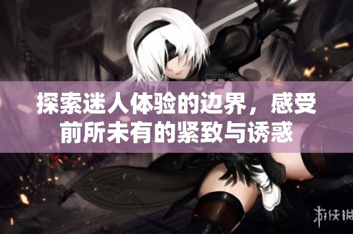 探索迷人体验的边界，感受前所未有的紧致与诱惑