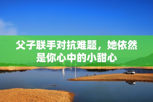 父子联手对抗难题，她依然是你心中的小甜心
