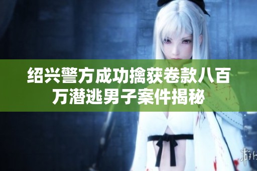绍兴警方成功擒获卷款八百万潜逃男子案件揭秘