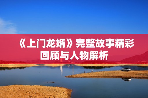 《上门龙婿》完整故事精彩回顾与人物解析