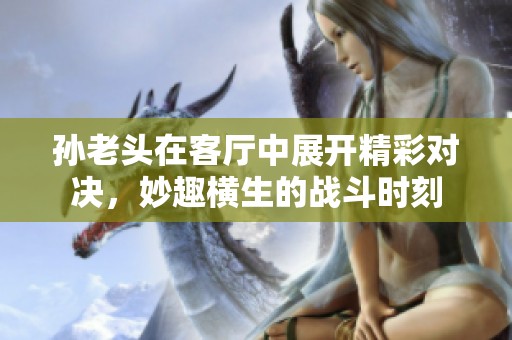 孙老头在客厅中展开精彩对决，妙趣横生的战斗时刻