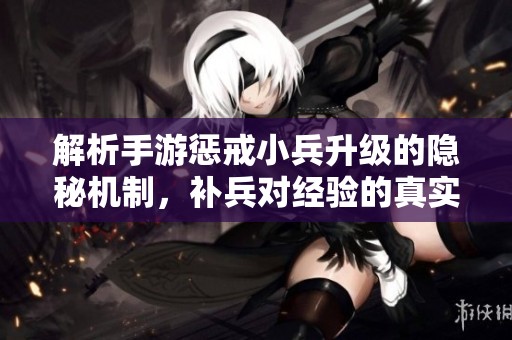 解析手游惩戒小兵升级的隐秘机制，补兵对经验的真实影响