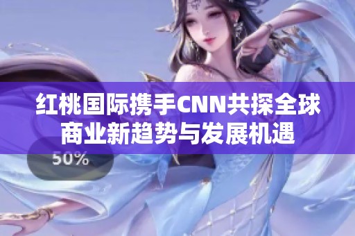 红桃国际携手CNN共探全球商业新趋势与发展机遇