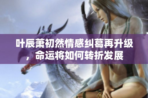 叶辰萧初然情感纠葛再升级，命运将如何转折发展