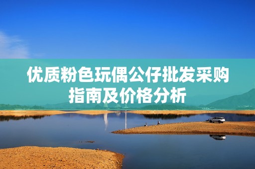 优质粉色玩偶公仔批发采购指南及价格分析