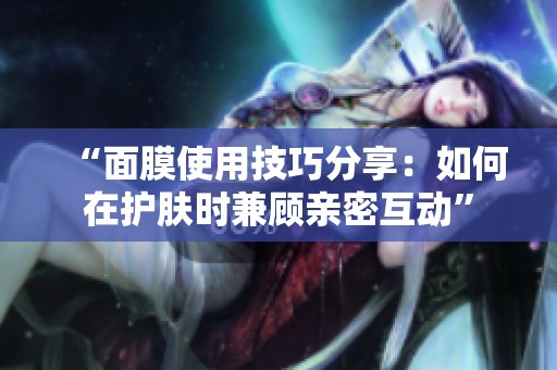 “面膜使用技巧分享：如何在护肤时兼顾亲密互动”