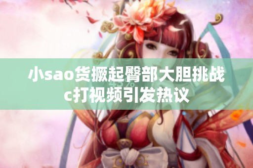 小sao货撅起臀部大胆挑战c打视频引发热议