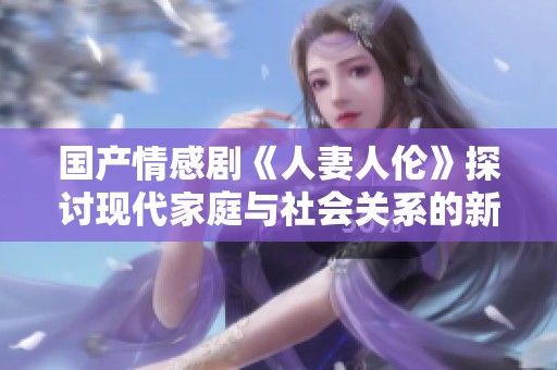 国产情感剧《人妻人伦》探讨现代家庭与社会关系的新视角