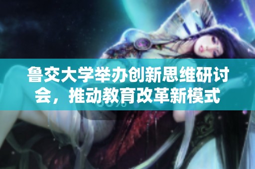 鲁交大学举办创新思维研讨会，推动教育改革新模式