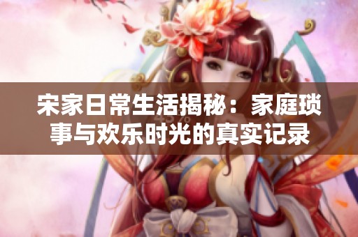 宋家日常生活揭秘：家庭琐事与欢乐时光的真实记录