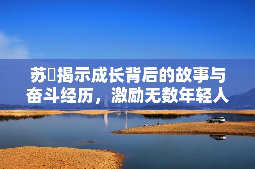 苏玥揭示成长背后的故事与奋斗经历，激励无数年轻人