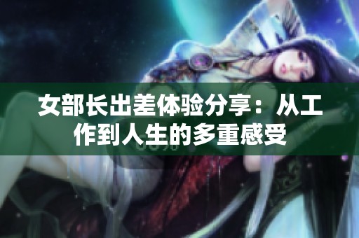 女部长出差体验分享：从工作到人生的多重感受